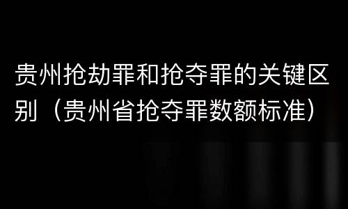 贵州抢劫罪和抢夺罪的关键区别（贵州省抢夺罪数额标准）