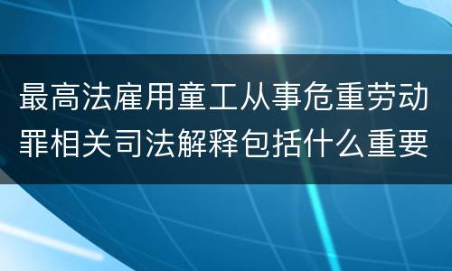 最高法雇用童工从事危重劳动罪相关司法解释包括什么重要规定
