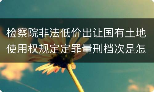 检察院非法低价出让国有土地使用权规定定罪量刑档次是怎样