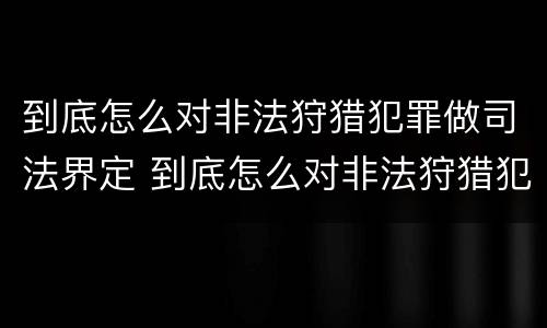 到底怎么对非法狩猎犯罪做司法界定 到底怎么对非法狩猎犯罪做司法界定呢