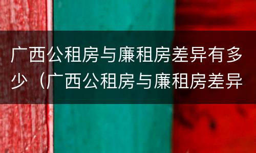 广西公租房与廉租房差异有多少（广西公租房与廉租房差异有多少年）