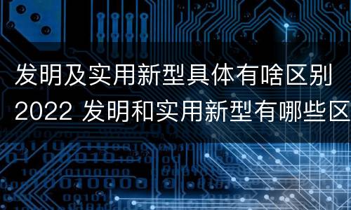 发明及实用新型具体有啥区别2022 发明和实用新型有哪些区别