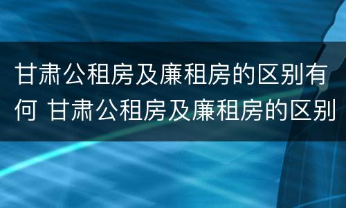 甘肃公租房及廉租房的区别有何 甘肃公租房及廉租房的区别有何不同