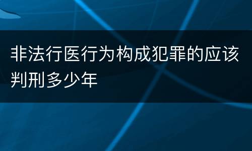 非法行医行为构成犯罪的应该判刑多少年