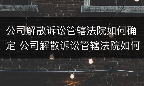 公司解散诉讼管辖法院如何确定 公司解散诉讼管辖法院如何确定的