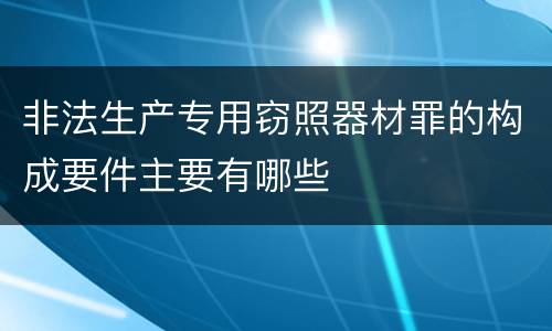 非法生产专用窃照器材罪的构成要件主要有哪些