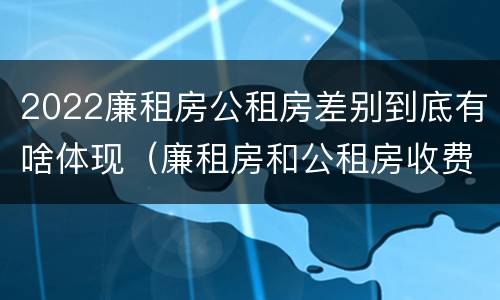 2022廉租房公租房差别到底有啥体现（廉租房和公租房收费标准）