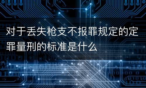 对于丢失枪支不报罪规定的定罪量刑的标准是什么
