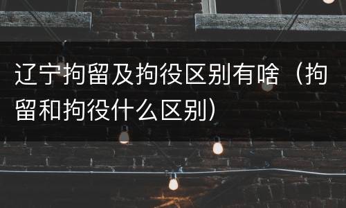 辽宁拘留及拘役区别有啥（拘留和拘役什么区别）