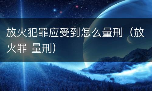放火犯罪应受到怎么量刑（放火罪 量刑）