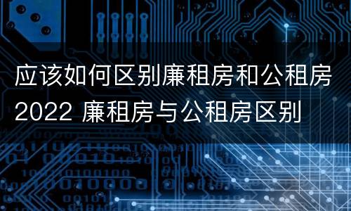 应该如何区别廉租房和公租房2022 廉租房与公租房区别
