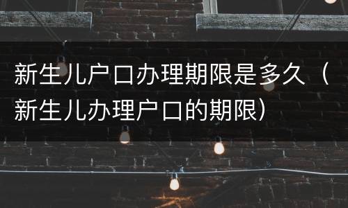 新生儿户口办理期限是多久（新生儿办理户口的期限）