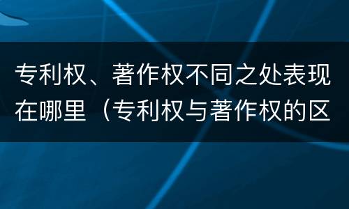 专利权、著作权不同之处表现在哪里（专利权与著作权的区别与联系）