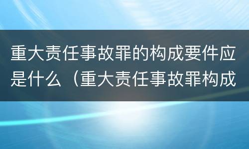 重大责任事故罪的构成要件应是什么（重大责任事故罪构成特征）