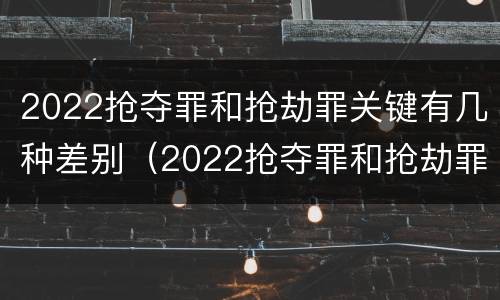 2022抢夺罪和抢劫罪关键有几种差别（2022抢夺罪和抢劫罪关键有几种差别是什么）
