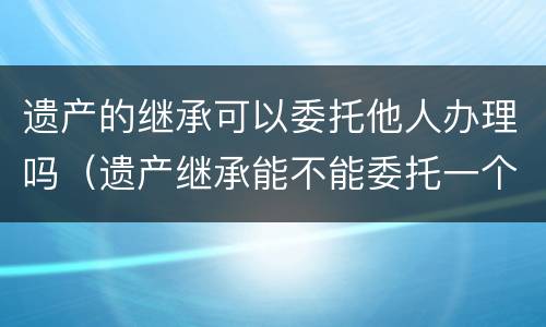 遗产的继承可以委托他人办理吗（遗产继承能不能委托一个人）