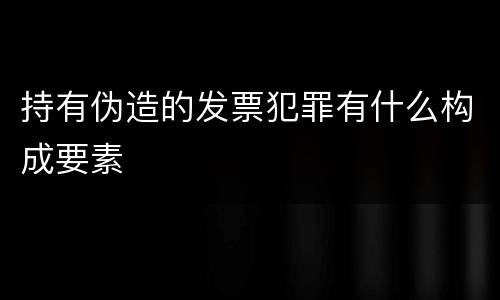持有伪造的发票犯罪有什么构成要素