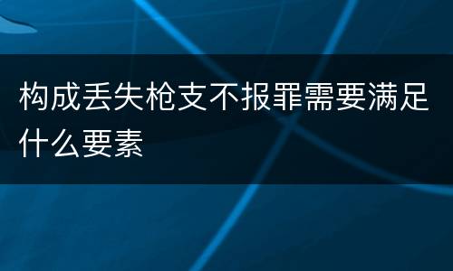 构成丢失枪支不报罪需要满足什么要素