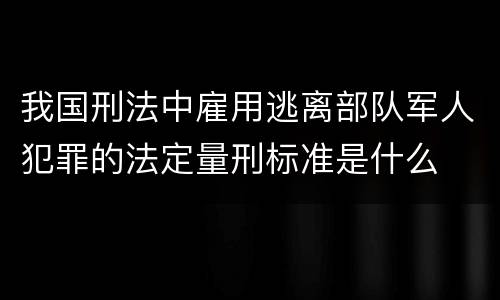 我国刑法中雇用逃离部队军人犯罪的法定量刑标准是什么