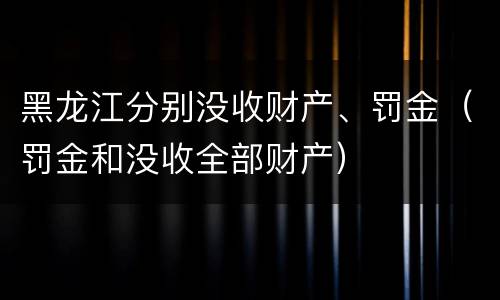 黑龙江分别没收财产、罚金（罚金和没收全部财产）