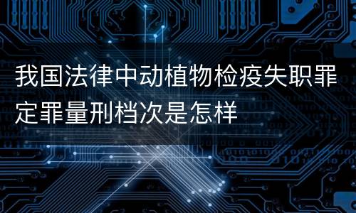 我国法律中动植物检疫失职罪定罪量刑档次是怎样