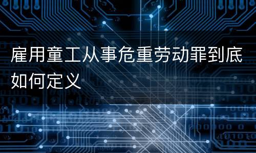 雇用童工从事危重劳动罪到底如何定义