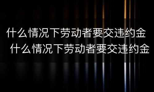 什么情况下劳动者要交违约金 什么情况下劳动者要交违约金呢