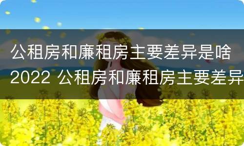 公租房和廉租房主要差异是啥2022 公租房和廉租房主要差异是啥2022年