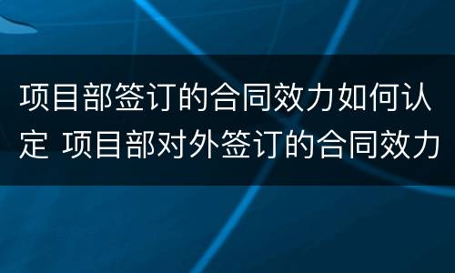 项目部签订的合同效力如何认定 项目部对外签订的合同效力