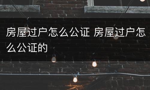 房屋过户怎么公证 房屋过户怎么公证的