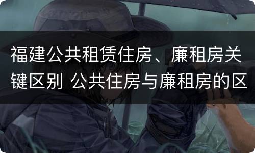 福建公共租赁住房、廉租房关键区别 公共住房与廉租房的区别