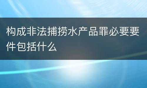 构成非法捕捞水产品罪必要要件包括什么