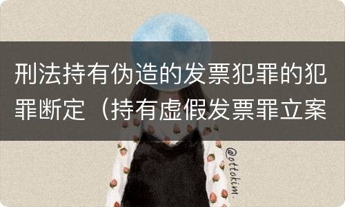 刑法持有伪造的发票犯罪的犯罪断定（持有虚假发票罪立案标准）