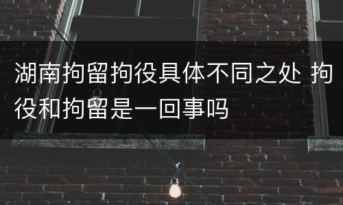 湖南拘留拘役具体不同之处 拘役和拘留是一回事吗