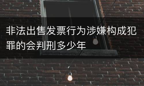 非法出售发票行为涉嫌构成犯罪的会判刑多少年
