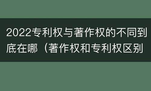 2022专利权与著作权的不同到底在哪（著作权和专利权区别）