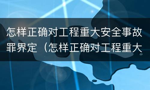 怎样正确对工程重大安全事故罪界定（怎样正确对工程重大安全事故罪界定）