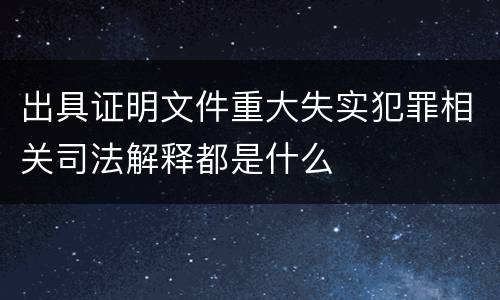 出具证明文件重大失实犯罪相关司法解释都是什么