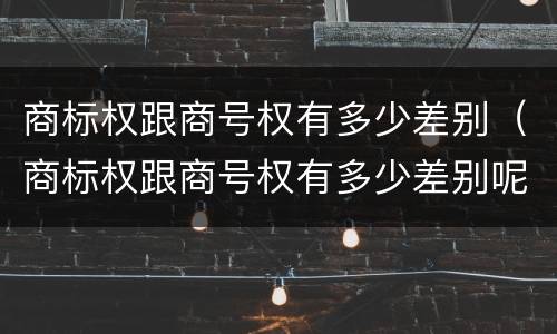 商标权跟商号权有多少差别（商标权跟商号权有多少差别呢）