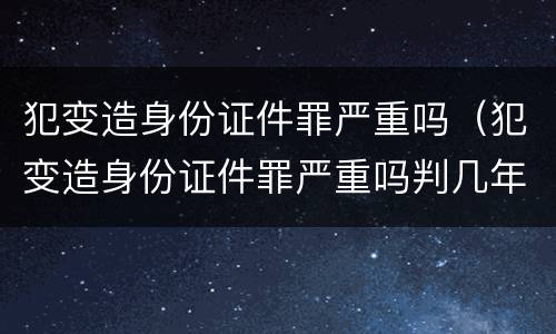 犯变造身份证件罪严重吗（犯变造身份证件罪严重吗判几年）