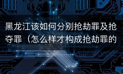 黑龙江该如何分别抢劫罪及抢夺罪（怎么样才构成抢劫罪的标准）