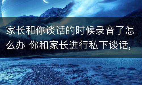 家长和你谈话的时候录音了怎么办 你和家长进行私下谈话,结果被家长录音,你该怎么办?