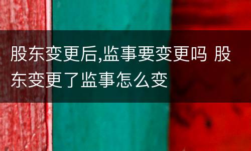 股东变更后,监事要变更吗 股东变更了监事怎么变