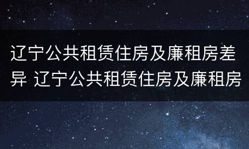 辽宁公共租赁住房及廉租房差异 辽宁公共租赁住房及廉租房差异分析