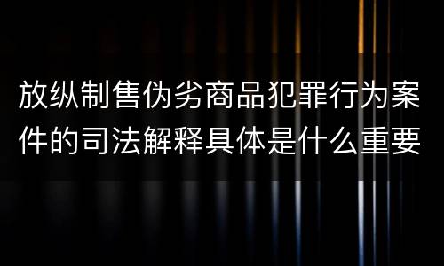 放纵制售伪劣商品犯罪行为案件的司法解释具体是什么重要内容