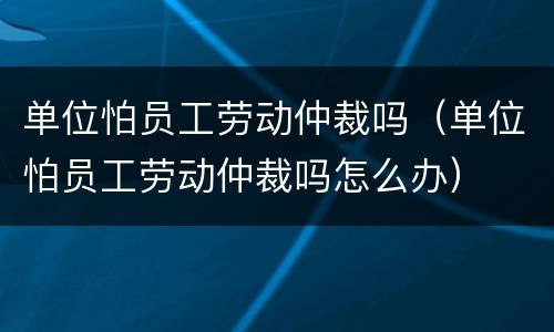 单位怕员工劳动仲裁吗（单位怕员工劳动仲裁吗怎么办）