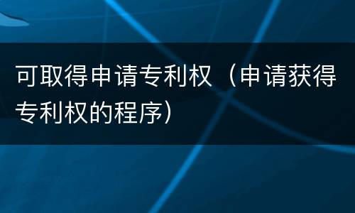 可取得申请专利权（申请获得专利权的程序）