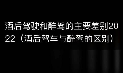 酒后驾驶和醉驾的主要差别2022（酒后驾车与醉驾的区别）