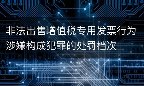 非法出售增值税专用发票行为涉嫌构成犯罪的处罚档次