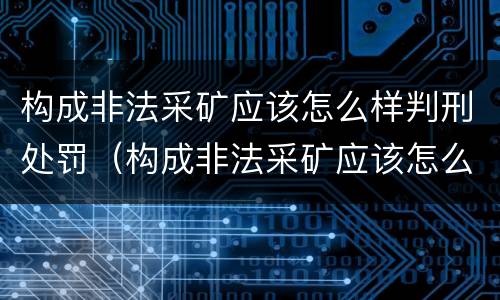 构成非法采矿应该怎么样判刑处罚（构成非法采矿应该怎么样判刑处罚多少钱）